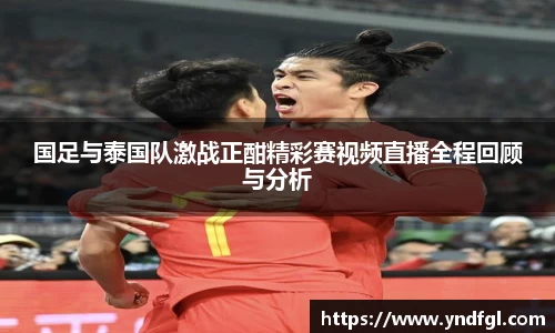 国足与泰国队激战正酣精彩赛视频直播全程回顾与分析