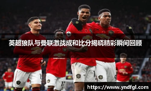 英超狼队与曼联激战成和比分揭晓精彩瞬间回顾