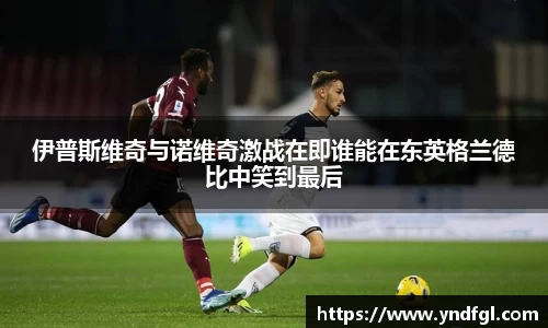 伊普斯维奇与诺维奇激战在即谁能在东英格兰德比中笑到最后