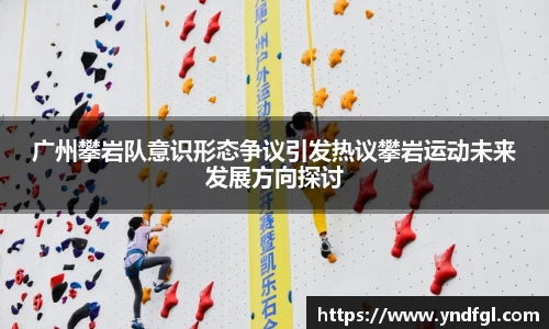 广州攀岩队意识形态争议引发热议攀岩运动未来发展方向探讨